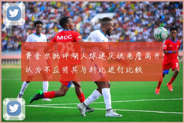 费舍尔批评湖人球迷庆祝老詹离开认为不应将其与科比进行比较