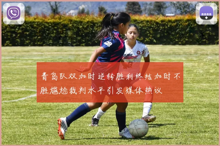 青岛队双加时逆转胜利终结加时不胜尴尬裁判水平引发媒体热议