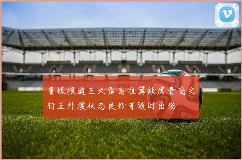 鲁媒报道王大雷高准翼缺席青岛之行五外援状态良好可随时出场