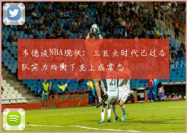 韦德谈NBA现状：三巨头时代已过各队实力均衡下克上成常态