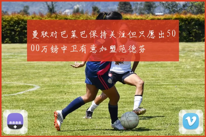 曼联对巴莱巴保持关注但只愿出5000万镑中卫有意加盟范德芬