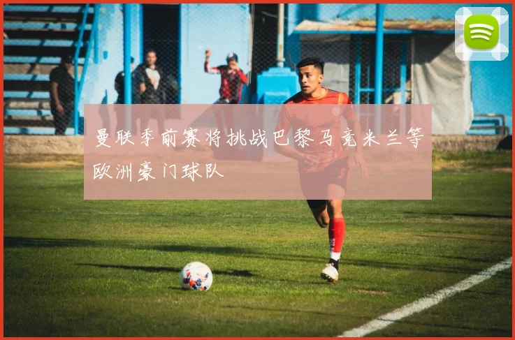 曼联季前赛将挑战巴黎马竞米兰等欧洲豪门球队