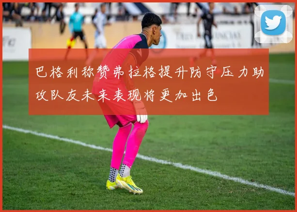 巴格利称赞弗拉格提升防守压力助攻队友未来表现将更加出色