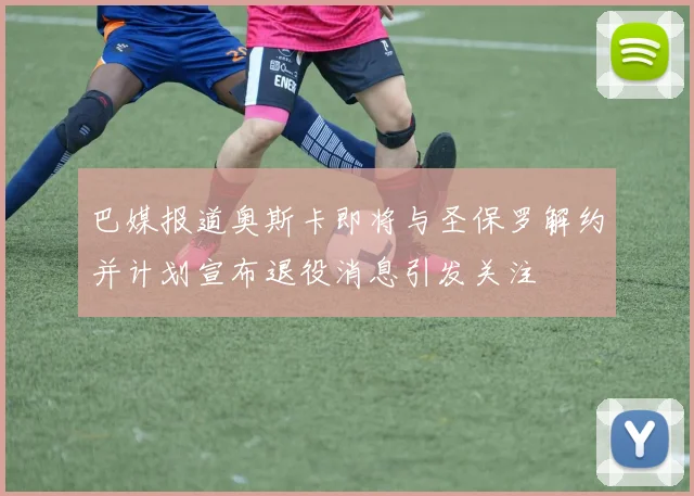 巴媒报道奥斯卡即将与圣保罗解约并计划宣布退役消息引发关注