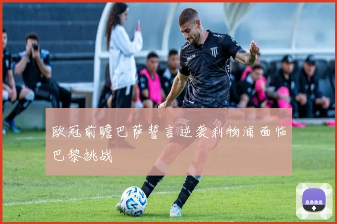 欧冠前瞻巴萨誓言逆袭利物浦面临巴黎挑战