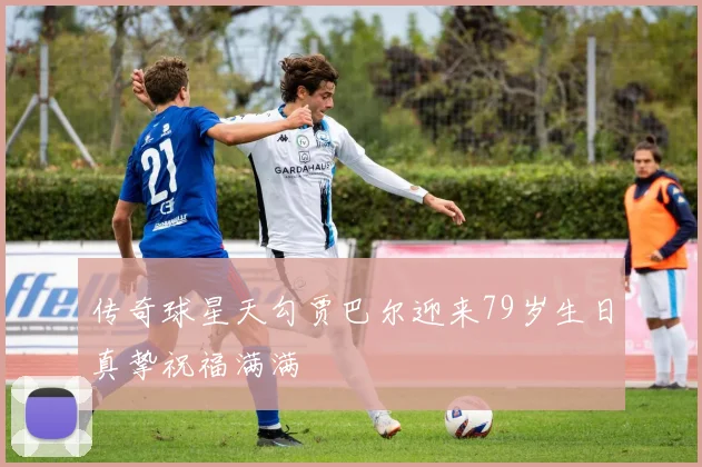 传奇球星天勾贾巴尔迎来79岁生日真挚祝福满满