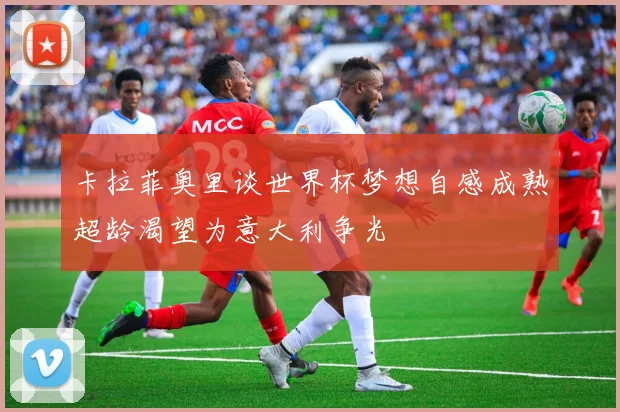 卡拉菲奥里谈世界杯梦想自感成熟超龄渴望为意大利争光