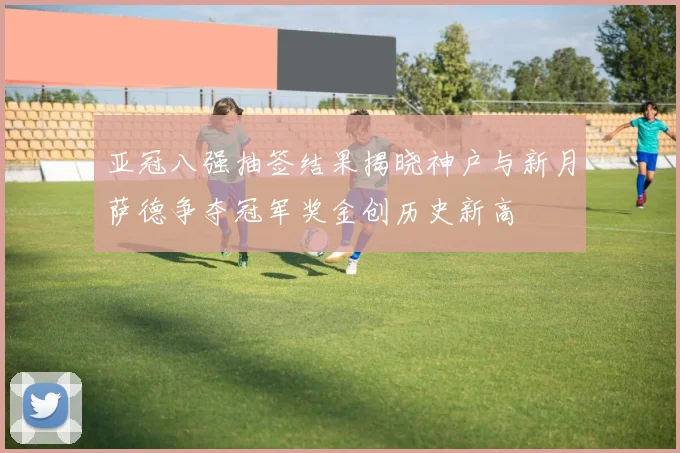 亚冠八强抽签结果揭晓神户与新月萨德争夺冠军奖金创历史新高
